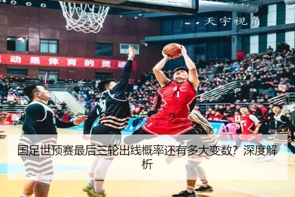国足世预赛最后三轮出线概率还有多大变数？深度解析